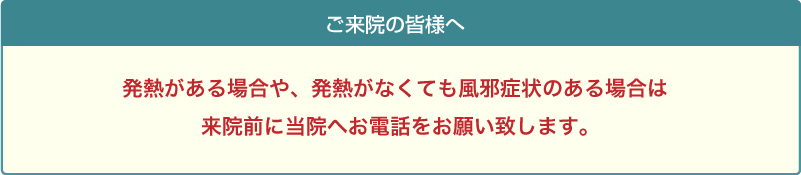 発熱がある場合や、発熱がなくても風邪症状のある場合は来院前に当院へお電話をお願い致します。